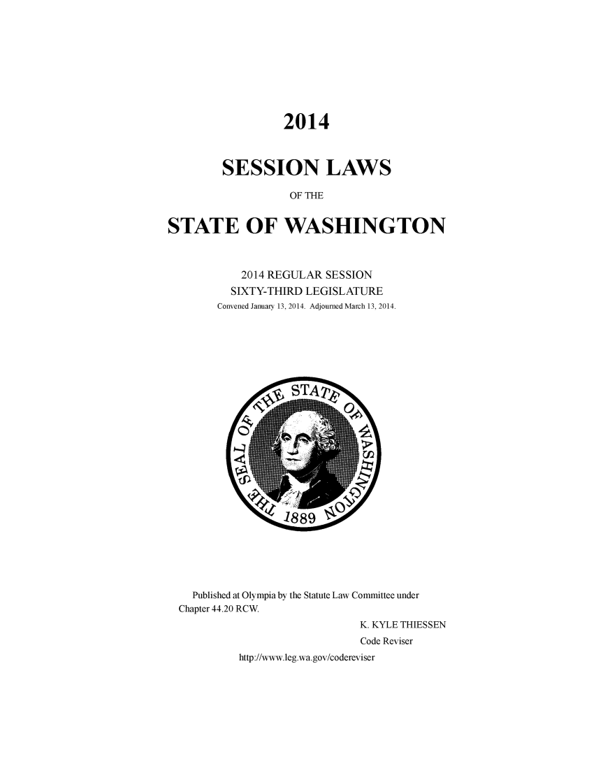 handle is hein.ssl/sswa0156 and id is 1 raw text is: 2014
SESSION LAWS
OF THE
STATE OF WASHINGTON

2014 REGULAR SESSION
SIXTY-THIRD LEGISLATURE
Convened January 13, 2014. Adjourned March 13, 2014.

Published at Olympia by the Statute Law Committee under
Chapter 44.20 RCW.
K. KYLE THIESSEN
Code Reviser
http://www.leg.wa.gov/codereviser


