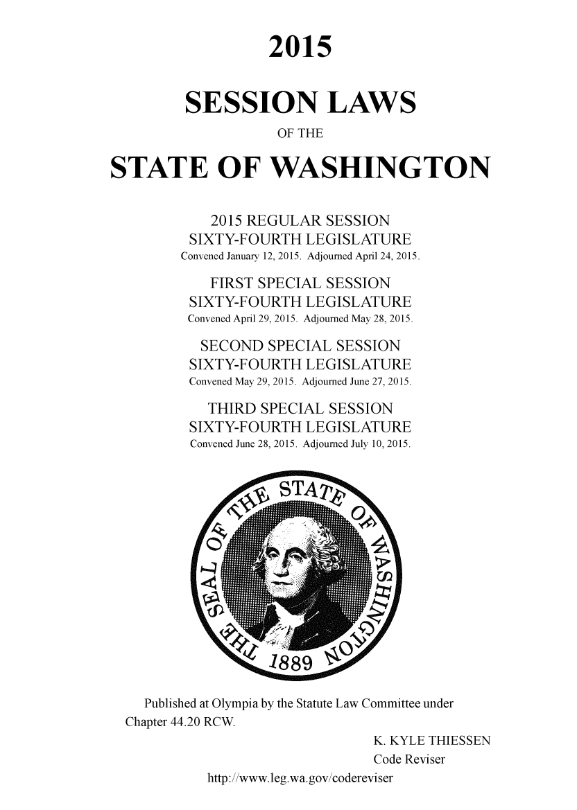 handle is hein.ssl/sswa0158 and id is 1 raw text is: 

                    2015


         SESSION LAWS
                     OF THE

STATE OF WASHINGTON


            2015 REGULAR   SESSION
          SIXTY-FOURTH  LEGISLATURE
          Convened January 12, 2015. Adjourned April 24, 2015.

            FIRST SPECIAL  SESSION
          SIXTY-FOURTH  LEGISLATURE
          Convened Apnil 29, 2015. Adjourned May 28, 2015.

          SECOND   SPECIAL  SESSION
          SIXTY-FOURTH  LEGISLATURE
          Convened May 29, 2015. Adjourned June 27, 2015.

            THIRD  SPECIAL SESSION
          SIXTY-FOURTH  LEGISLATURE
          Convened June 28, 2015. Adjourned July 10, 2015.















    Published at Olympia by the Statute Law Committee under
  Chapter 44.20 RCW.
                                K. KYLE THIESSEN
                                Code Reviser
            http://www.leg.wa.gov/codereviser


