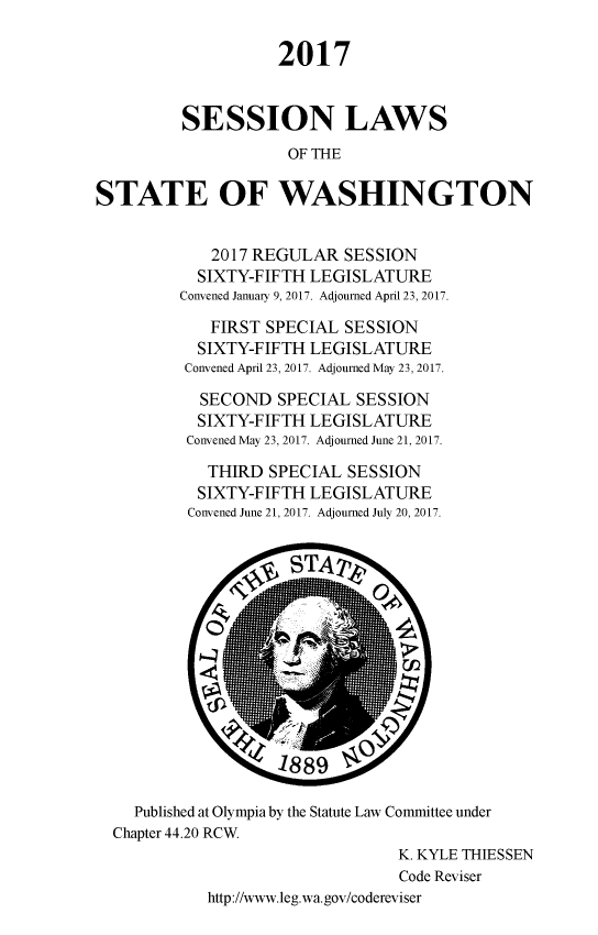 handle is hein.ssl/sswa0163 and id is 1 raw text is: 

                    2017


         SESSION LAWS
                     OF THE

STATE OF WASHINGTON


   2017 REGULAR SESSION
   SIXTY-FIFTH LEGISLATURE
Convened January 9, 2017. Adjourned April 23, 2017.

   FIRST SPECIAL SESSION
   SIXTY-FIFTH LEGISLATURE
 Convened April 23, 2017. Adjourned May 23, 2017.

 SECOND SPECIAL SESSION
 SIXTY-FIFTH LEGISLATURE
 Convened May 23, 2017. Adjourned June 21, 2017.

   THIRD SPECIAL SESSION
   SIXTY-FIFTH LEGISLATURE
 Convened June 21, 2017. Adjourned July 20, 2017.


  Published at Olympia by the Statute Law Committee under
Chapter 44.20 RCW.
                               K. KYLE THIESSEN
                               Code Reviser
          http://www.leg.wa.gov/codereviser


