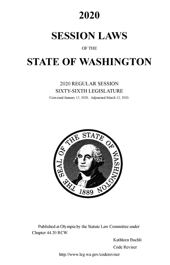 handle is hein.ssl/sswa0173 and id is 1 raw text is: 


                  2020



         SESSION LAWS

                   OF THE


STATE OF WASHINGTON



            2020 REGULAR SESSION
          SIXTY-SIXTH LEGISLATURE
        Convened January 13, 2020. Adjourned March 12, 2020.



























    Published at Olympia by the Statute Law Committee under
  Chapter 44.20 RCW.
                               Kathleen Buchli
                               Code Reviser


http://www.leg.wa.gov/codereviser


