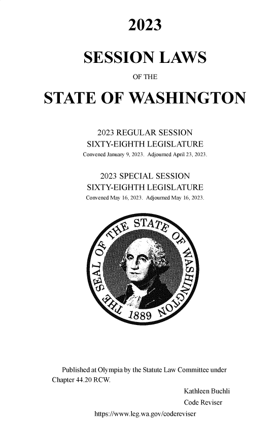 handle is hein.ssl/sswa0187 and id is 1 raw text is: 

                   2023



         SESSION LAWS

                    OF THE


STATE OF WASHINGTON



            2023 REGULAR  SESSION
          SIXTY-EIGHTH LEGISLATURE
          Convened January 9, 2023. Adjourned April 23, 2023.


             2023 SPECIAL SESSION
          SIXTY-EIGHTH LEGISLATURE
          Convened May 16, 2023. Adjourned May 16, 2023.














                   18 89





    Published at Olympia by the Statute Law Committee under
  Chapter 44.20 RCW.
                                Kathleen Buchli
                                Code Reviser
           https://www.leg.wa.gov/codereviser


