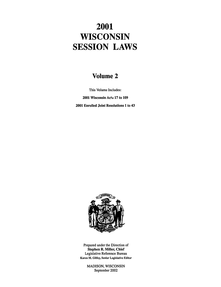 handle is hein.ssl/sswi0002 and id is 1 raw text is: 2001
WISCONSIN
SESSION LAWS
Volume 2
This Volume Includes:
2001 Wisconsin Acs 17 to 109
2001 Enrolled Joint Resolutions 1 to 43

Prepared under the Direction of
Stephen R. Miller, Chief
Legislative Reference Bureau
Karen M. Gilfoy, Senior Legislative Editor
MADISON, WISCONSIN
September 2002


