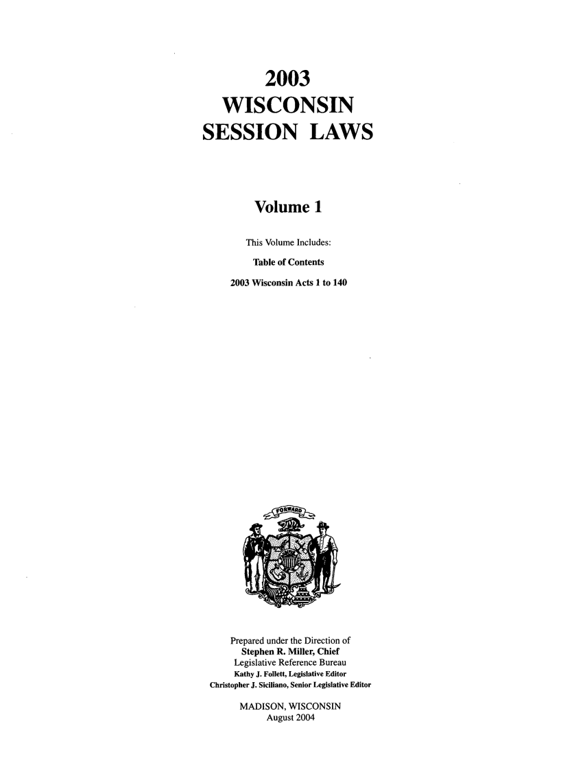 handle is hein.ssl/sswi0003 and id is 1 raw text is: 2003
WISCONSIN
SESSION LAWS
Volume 1
This Volume Includes:
Table of Contents
2003 Wisconsin Acts 1 to 140

Prepared under the Direction of
Stephen R. Miller, Chief
Legislative Reference Bureau
Kathy J. Follett, Legislative Editor
Christopher J. Siciliano, Senior Legislative Editor
MADISON, WISCONSIN
August 2004


