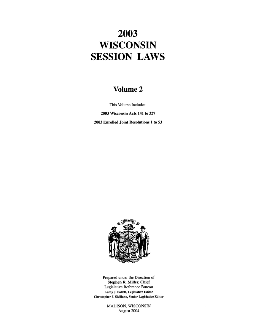 handle is hein.ssl/sswi0004 and id is 1 raw text is: 2003
WISCONSIN
SESSION LAWS
Volume 2
This Volume Includes:
2003 Wisconsin Acts 141 to 327
2003 Enrolled Joint Resolutions 1 to 53

Prepared under the Direction of
Stephen R. Miller, Chief
Legislative Reference Bureau
Kathy J. Follett, Legislative Editor
Christopher J. Siciliano, Senior Legislative Editor
MADISON, WISCONSIN
August 2004


