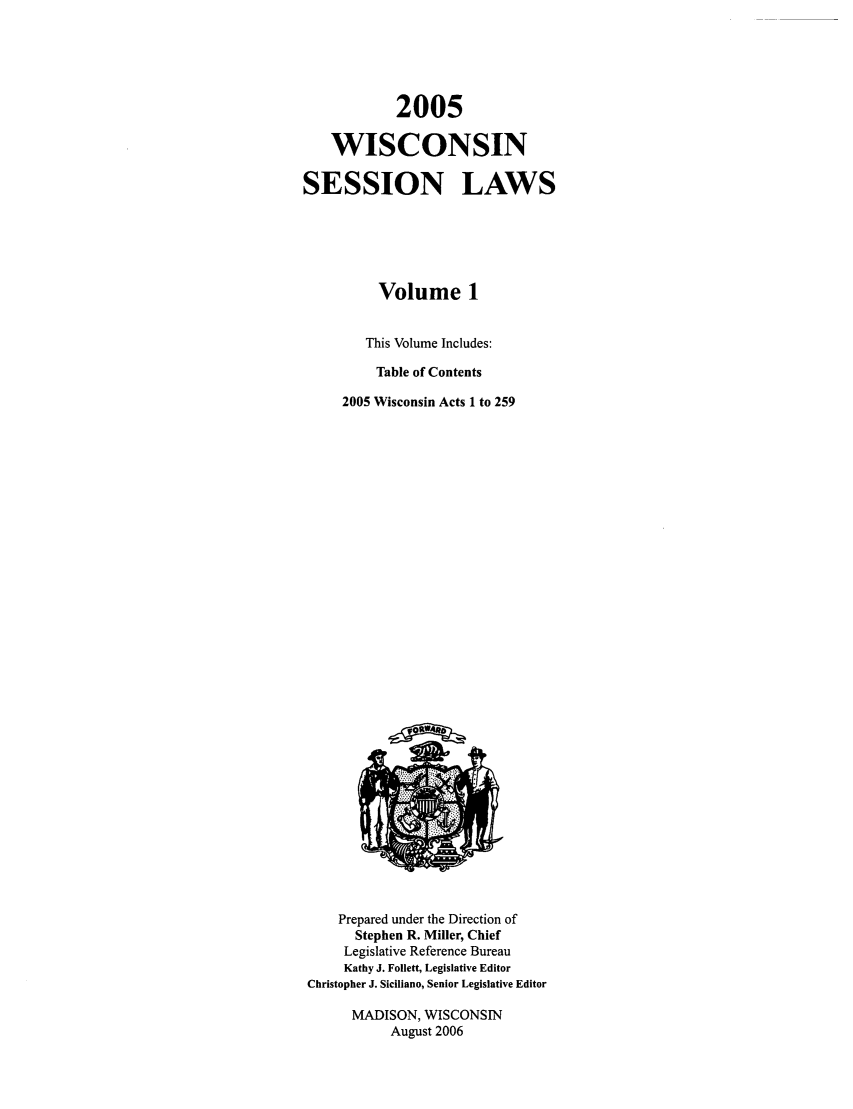 handle is hein.ssl/sswi0005 and id is 1 raw text is: 2005
WISCONSIN
SESSION LAWS
Volume 1
This Volume Includes:
Table of Contents
2005 Wisconsin Acts 1 to 259

Prepared under the Direction of
Stephen R. Miller, Chief
Legislative Reference Bureau
Kathy J. Follett, Legislative Editor
Christopher J. Siciliano, Senior Legislative Editor
MADISON, WISCONSIN
August 2006



