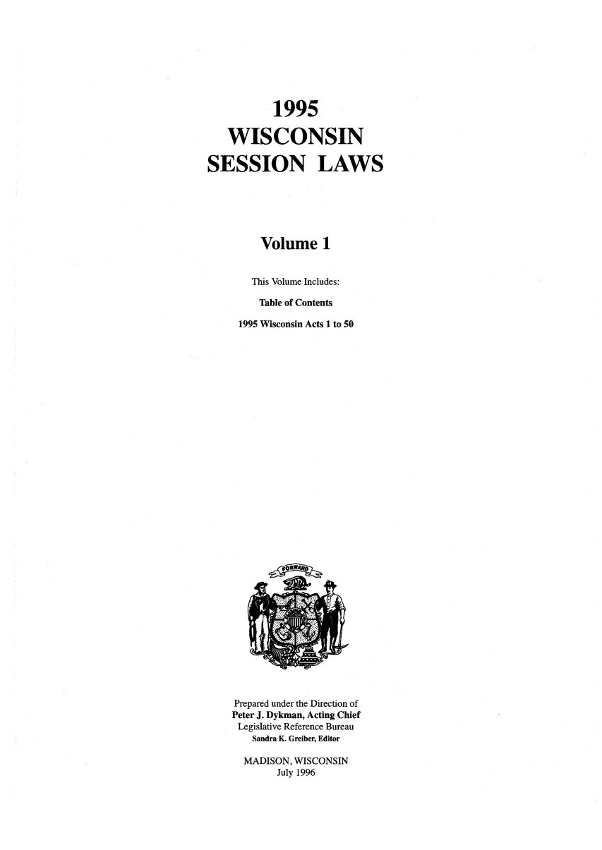 handle is hein.ssl/sswi0007 and id is 1 raw text is: 1995
WISCONSIN
SESSION LAWS
Volume 1
This Volume Includes:
Table of Contents
1995 Wisconsin Acts I to 50

Prepared under the Direction of
Peter J. Dykman, Acting Chief
Legislative Reference Bureau
Sandra K. Greiber, Editor
MADISON, WISCONSIN
July 1996


