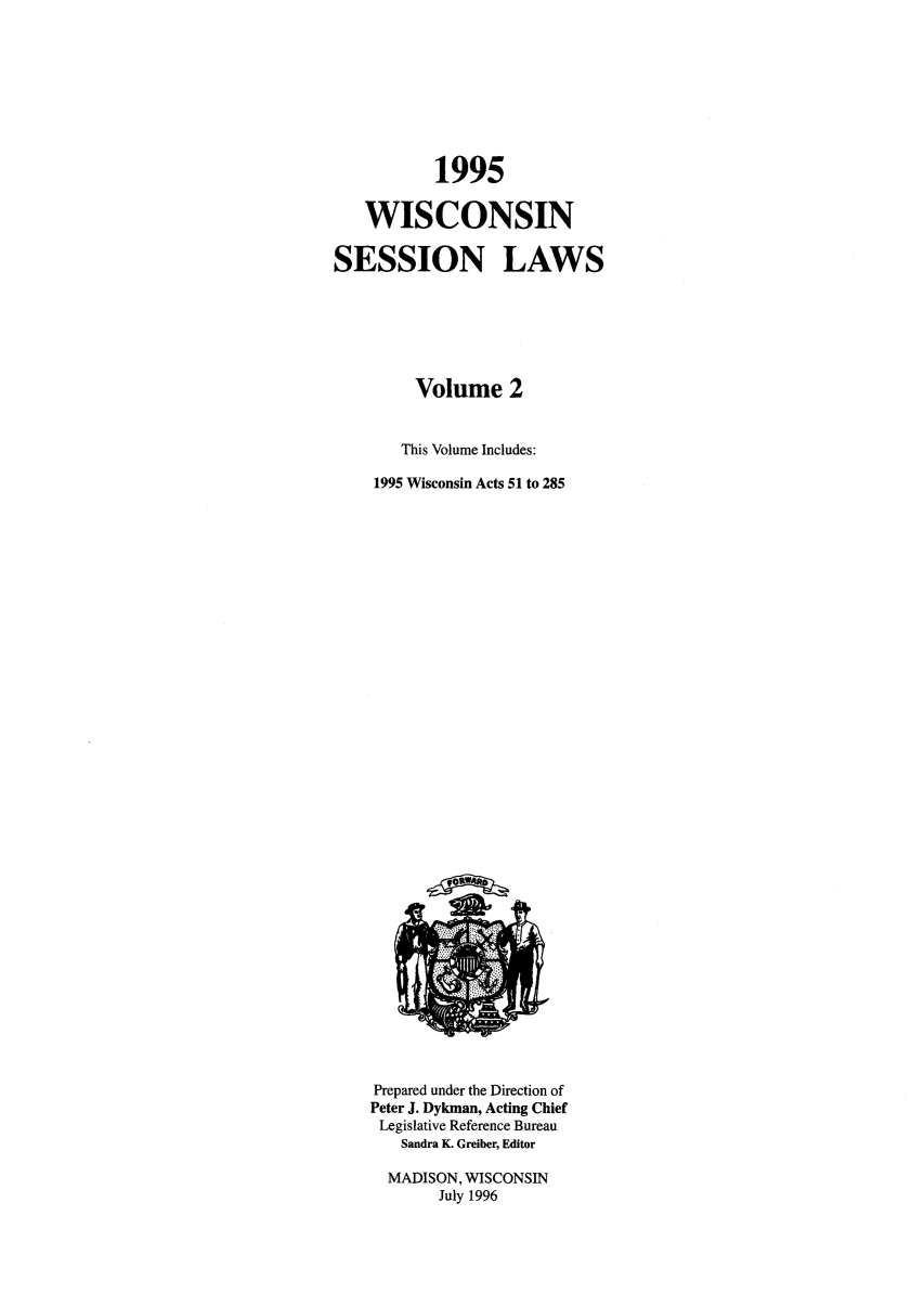 handle is hein.ssl/sswi0008 and id is 1 raw text is: 1995
WISCONSIN
SESSION LAWS
Volume 2
This Volume Includes:
1995 Wisconsin Acts 51 to 285

Prepared under the Direction of
Peter J. Dykman, Acting Chief
Legislative Reference Bureau
Sandra K. Greiber, Editor
MADISON, WISCONSIN
July 1996


