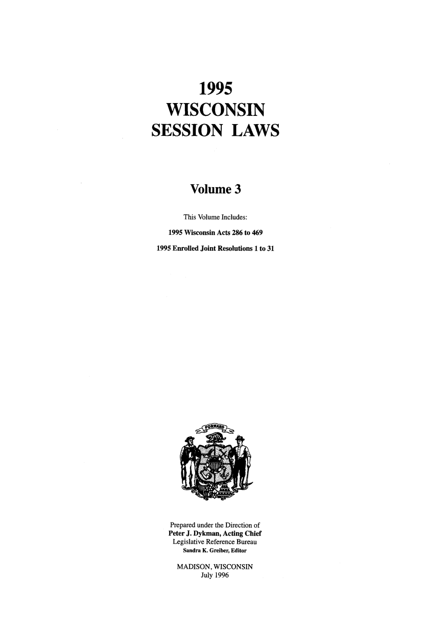 handle is hein.ssl/sswi0009 and id is 1 raw text is: 1995
WISCONSIN
SESSION LAWS
Volume 3
This Volume Includes:
1995 Wisconsin Acts 286 to 469
1995 Enrolled Joint Resolutions 1 to 31

Prepared under the Direction of
Peter J. Dykman, Acting Chief
Legislative Reference Bureau
Sandra K. Greiber, Editor
MADISON, WISCONSIN
July 1996



