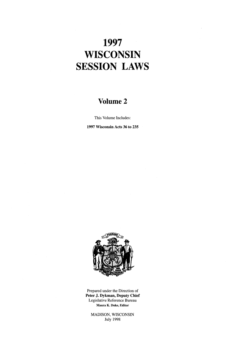 handle is hein.ssl/sswi0011 and id is 1 raw text is: 1997
WISCONSIN
SESSION LAWS
Volume 2
This Volume Includes:
1997 Wisconsin Acts 36 to 235

Prepared under the Direction of
Peter J. Dykman, Deputy Chief
Legislative Reference Bureau
Maura K. Duke, Editor
MADISON, WISCONSIN
July 1998


