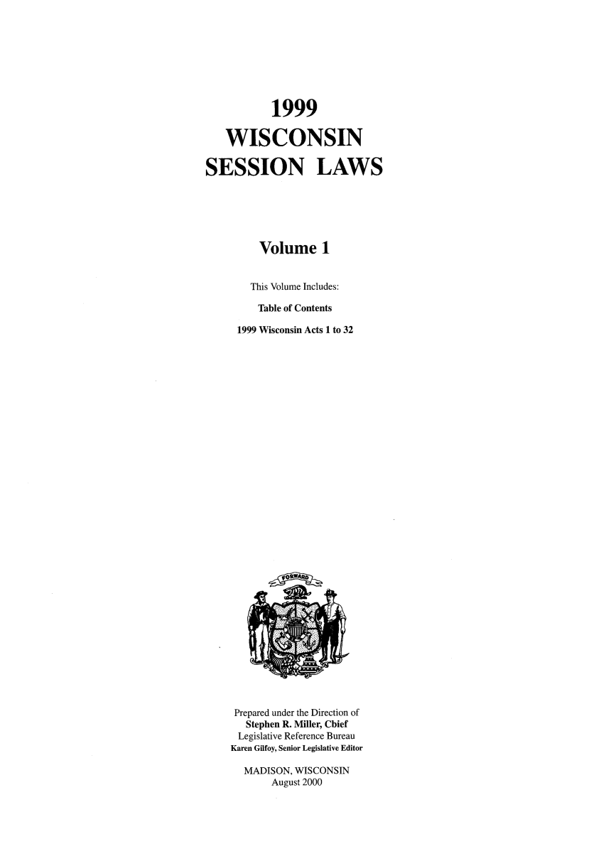 handle is hein.ssl/sswi0013 and id is 1 raw text is: 1999
WISCONSIN
SESSION LAWS
Volume 1
This Volume Includes:
Table of Contents
1999 Wisconsin Acts 1 to 32

Prepared under the Direction of
Stephen R. Miller, Chief
Legislative Reference Bureau
Karen Gilfoy, Senior Legislative Editor
MADISON, WISCONSIN
August 2000


