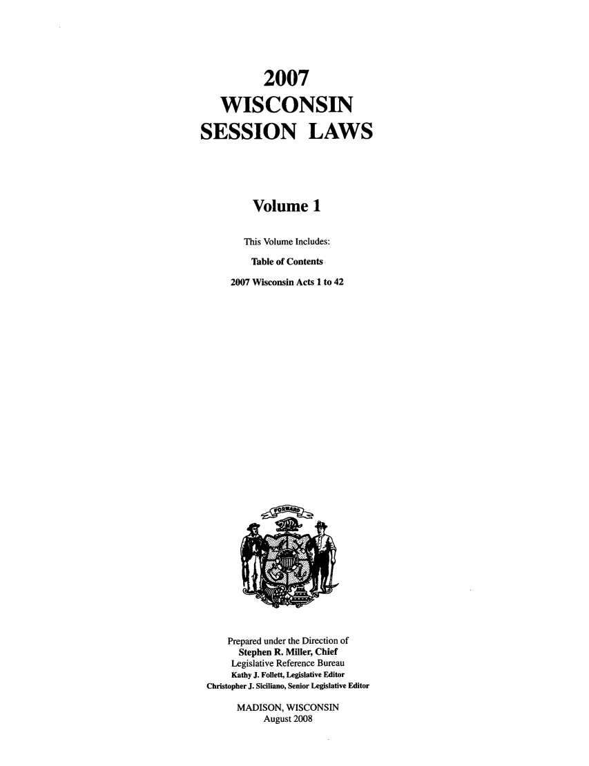 handle is hein.ssl/sswi0015 and id is 1 raw text is: 2007
WISCONSIN
SESSION LAWS
Volume 1
This Volume Includes:
Table of Contents
2007 Wisconsin Acts 1 to 42

Prepared under the Direction of
Stephen R. Miller, Chief
Legislative Reference Bureau
Kathy J. Follett, Legislative Editor
Christopher J. Siciliano, Senior Legislative Editor
MADISON, WISCONSIN
August 2008


