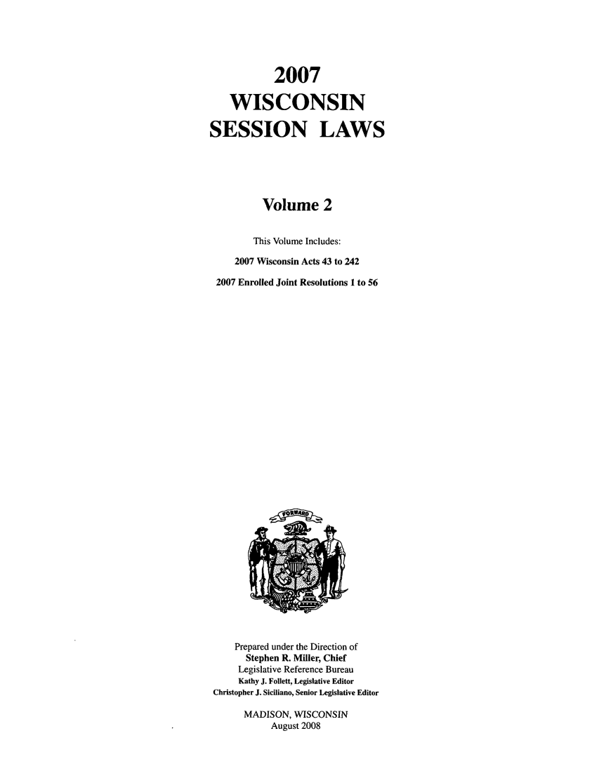 handle is hein.ssl/sswi0016 and id is 1 raw text is: 2007
WISCONSIN
SESSION LAWS
Volume 2
This Volume Includes:
2007 Wisconsin Acts 43 to 242
2007 Enrolled Joint Resolutions 1 to 56

Prepared under the Direction of
Stephen R. Miller, Chief
Legislative Reference Bureau
Kathy J. Follett, Legislative Editor
Christopher J. Siciliano, Senior Legislative Editor
MADISON, WISCONSIN
August 2008


