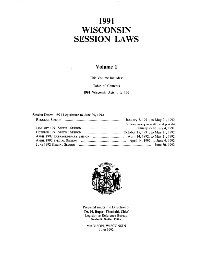 handle is hein.ssl/sswi0017 and id is 1 raw text is: 1991
WISCONSIN
SESSION LAWS
Volume 1
This Volume Includes:
Table of Contents
1991 Wisconsin Acts I to 100
Session Dates: 1991 Legislature to June 30, 1992
REGULAR   SESSION  .............................................................  January  7,  1991, to  M ay  21,  1992
(with intervening committee work periods)
JANUARY   1991 SPECIAL  SESSION  ....................................................  January  29  to  July  4, 1991
OCTOBER   1991 SPECIAL SESSION  ......................................  October  15, 1991, to  M ay  21, 1992
APRIL 1992 EXTRAORDINARY SESSION      .................................. April 14. 1992, to May 21, 1992
APRIL  1992  SPECIAL  SESSION  .................................................  April 14, 1992, to  June 4, 1992
JUNE  1992  SPECIAL  SESSION  ..............................................................................  June  30,  1992

Prepared under the Direction of
Dr. H. Rupert Thcobald, Chief
Legislative Reference Bureau
Sandra K. Greiber, Editor
MADISON, WISCONSIN
June 1992


