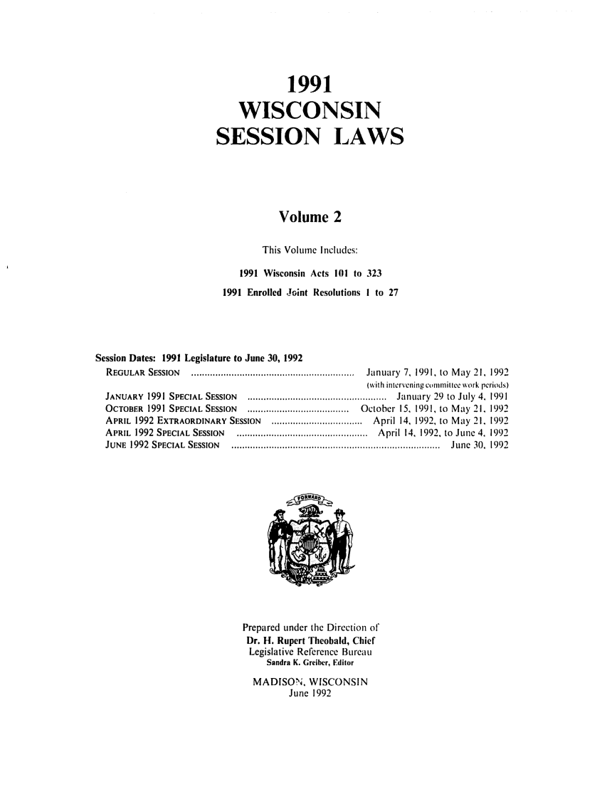 handle is hein.ssl/sswi0018 and id is 1 raw text is: 1991
WISCONSIN
SESSION LAWS
Volume 2
This Volume Includes:
1991 Wisconsin Acts 101 to 323
1991 Enrolled Joint Resolutions I to 27
Session Dates: 1991 Legislature to June 30, 1992
REGULAR   SESSION  .............................................................  January  7,  1991, to  M ay  21,  1992
(with intervening conlnlitlo work periods)
JANUARY   1991 SPECIAL  SESSION  ....................................................  January  29  to  July  4.  1991
OCTOBER   1991 SPECIAL SESSION  ......................................  October 15, 1991, to  M ay 21. 1992
APRIL 1992 EXTRAORDINARY SESSION      .................................. April 14, 1992, to May 21. 1992
APRIL  1992  SPECIAL  S SSION  .................................................  April 14, 1992. to  June 4, 1992
JUNE  1992  SPECIAL  SESSION  ..............................................................................  June  30,  1992

Prepared under the Direction of
Dr. H. Rupert Theobald, Chief
Legislative Reference Bureau
Sandra K. Greiber, Editor
MADISON. WISCONSIN
June 1992


