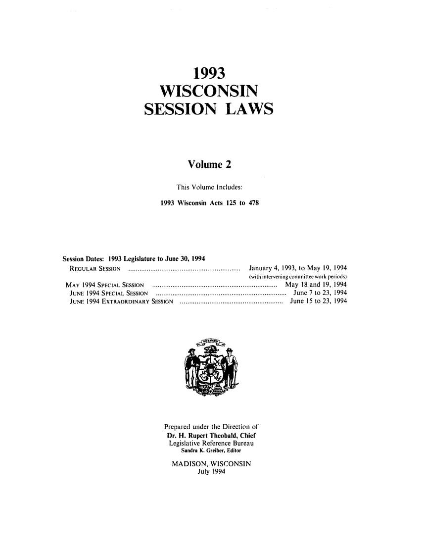 handle is hein.ssl/sswi0020 and id is 1 raw text is: 1993
WISCONSIN
SESSION LAWS
Volume 2
This Volume Includes:
1993 Wisconsin Acts 125 to 478
Session Dates: 1993 Legislature to June 30, 1994
REGULAR  SESSION   .............................................................  January  4, 1993, to  M ay  19,  1994
(with intervening committee work periods)
M AY  1994  SPECIAL  SESSION  ....................................................................  M ay  18  and  19,  1994
JUNE  1994  SPECIAL  SESSION  .......................................................................  June  7  to  23,  1994
JUNE  1994  EXTRAORDINARY  SESSIGN  ........................................................  June  15  to  23, 1994

Prepared under the Direction of
Dr. H. Rupert Theobald, Chief
Legislative Reference Bureau
Sandra K. Greiber, Editor
MADISON, WISCONSIN
July 1994


