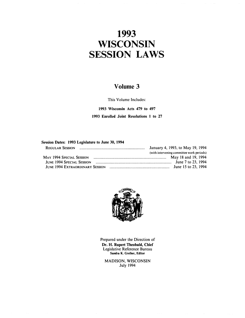 handle is hein.ssl/sswi0021 and id is 1 raw text is: 1993
WISCONSIN
SESSION LAWS
Volume 3
This Volume Includes:
1993 Wisconsin Acts 479 to 497
1993 Enrolled Joint Resolutions I to 27
Session Dates: 1993 Legislature to June 30, 1994
REGULAR  SESSION   .............................................................  January  4, 1993, to  M ay  19, 1994
(with intervening committee work periods)
M AY  1994  SPECIAL  SESSION  ....................................................................  M ay  18  and  19, 1994
JUNE  1994  SPECIAL  SESSION  .......................................................................  June  7  to  23,  1994
JUNE  1994  EXTRAORDINARY  SESSION  ........................................................  June  15  to  23, 1994

Prepared under the Direction of
Dr. H. Rupert Theobald, Chief
Legislative Reference Bureau
Sandra K. Greiber, FdItor
MADISON, WISCONSIN
July 1994


