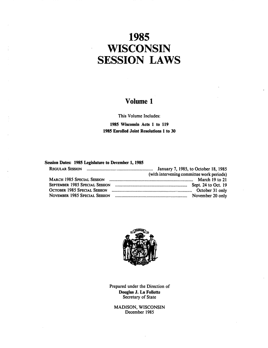 handle is hein.ssl/sswi0022 and id is 1 raw text is: 1985
WISCONSIN
SESSION LAWS
Volume 1
This Volume Includes:
1985 Wisconsin Acts 1 to 119
1985 Enrolled Joint Resolutions 1 to 30
Session Dates: 1985 Legislature to December 1, 1985
REGULAR  S  SSION  ........................................................  January  7, 1985, to  October 18, 1985
(with intervening committee work periods)
M ARCH  1985  SPECIAL  SESSION  .......................................................................  M arch  19  to  21
SEPTEMBER  1985 SPECIAL  SESSION  .............................................................  Sept. 24  to  Oct. 19
OCTOBER  1985  SPECIAL  SESSION  ....................................................................  October 31 only
NOVEMBER  1985 SPECIAL SESSION  .............................................................  November 20  only

Prepared under the Direction of
Douglas J. La Follette
Secretary of State
MADISON, WISCONSIN
December 1985


