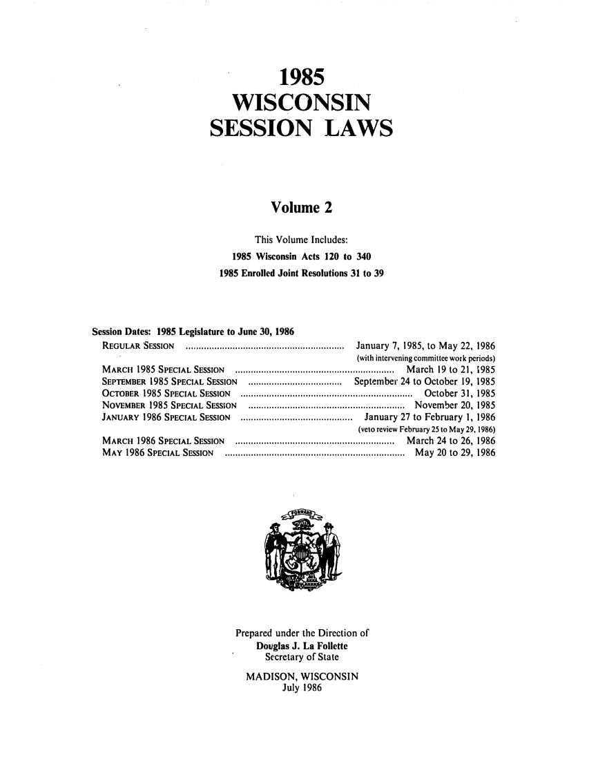 handle is hein.ssl/sswi0023 and id is 1 raw text is: 1985
WISCONSIN
SESSION LAWS
Volume 2
This Volume Includes:
1985 Wisconsin Acts 120 to 340
1985 Enrolled Joint Resolutions 31 to 39
Session Dates: 1985 Legislature to June 30, 1986
REGULAR  SESSION  .............................................................  January  7, 1985, to  M ay  22, 1986
(with intervening committee work periods)
M ARCH  1985  SPECIAL  SESSION  .............................................................  M arch  19  to  21, 1985
SEPTEMBER 1985 SPECIAL SESSION  ....................................  September 24 to October 19, 1985
OCTOBER 1985 SPECIAL SESSION  .......................................  October 31, 1985
NOVEMBER  1985  SPECIAL  SESSION  ............................................................  November 20, 1985
JANUARY  1986 SPECIAL SESSION  ...........................................  January 27 to  February  1, 1986
(veto review February 25 to May 29, 1986)
M ARCH  1986  SPECIAL  SESSION  .............................................................  M arch  24  to  26, 1986
M AY  1986  SPECIAL  SESSION  .....................................................................  M ay  20  to  29, 1986
Prepared under the Direction of
Douglas J. La Follette
Secretary of State
MADISON, WISCONSIN
July 1986


