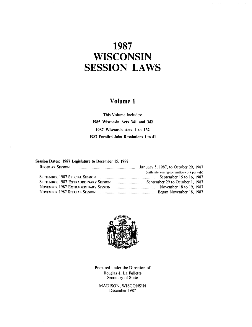 handle is hein.ssl/sswi0024 and id is 1 raw text is: 1987
WISCONSIN
SESSION LAWS
Volume I
This Volume Includes:
1985 Wisconsin Acts 341 and 342
1987 Wisconsin Acts I to 132
1987 Enrolled Joint Resolutions I to 41
Session Dates: 1987 Legislature to December 15, 1987
REGULAR  SESSION   ........................................................  January  5, 1987, to  October 29, 1987
(with intervening committee work periods)
SEPTEMBER  1987  SPIECIAL  SESSION  ..................................................  September  15  to  16, 1987
SEPTEMBER 1987 EXTRAORDINARY SISSION     ........................  September 29 to October 1, 1987
NOVEMBER 1987 EXTRAORDINARY SESSION     .....................................  November 18 to 19, 1987
NovEMBER   1987  SPECIAL  SESSION  .................................................  Began  November  18, 1987

Prepared under the Direction of
Douglas J. La Follette
Secretary of State
MADISON, WISCONSIN
December 1987


