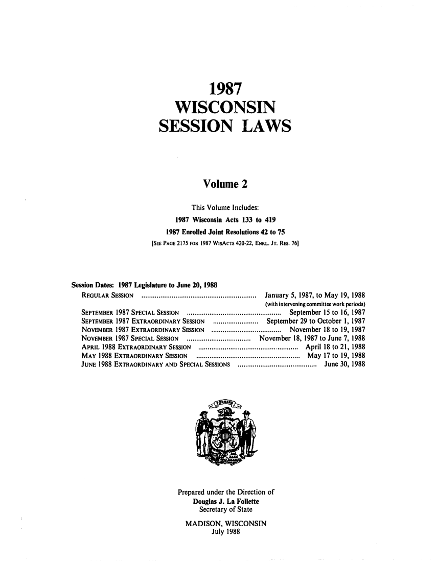 handle is hein.ssl/sswi0025 and id is 1 raw text is: 1987
WISCONSIN
SESSION LAWS
Volume 2
This Volume Includes:
1987 Wisconsin Acts 133 to 419
1987 Enrolled Joint Resolutions 42 to 75
[SEE PAGE 2175 FOR 1987 WISACTS 420-22, ENRL. JT. REs. 76]
Session Dates: 1987 Legislature to June 20, 1988
REGULAR  SESSION   .............................................................  January  5, 1987, to  M ay  19, 1988
(with intervening committee work periods)
SEPTEMBER  1987 SPECIAL SESSION  ..................................................  September 15 to  16, 1987
SEPTEMBER 1987 EXTRAORDINARY SESSION     ........................  September 29 to October 1, 1987
NOVEMBER 1987 EXTRAORDINARY SESSION     .....................................  November 18 to 19, 1987
NOVEMBER 1987 SPECIAL SESSION    ..................................  November 18, 1987 to June 7, 1988
APRIL  1988  EXTRAORDINARY  SESSION  .....................................................  April 18 to  21, 1988
M AY  1988  EXTRAORDINARY  SESSION  .......................................................  M ay  17 to  19, 1988
JUNE 1988 EXTRAORDINARY AND SPECIAL SESSIONS    .......................................... June 30, 1988
Prepared under the Direction of
Douglas J. La Follette
Secretary of State
MADISON, WISCONSIN
July 1988


