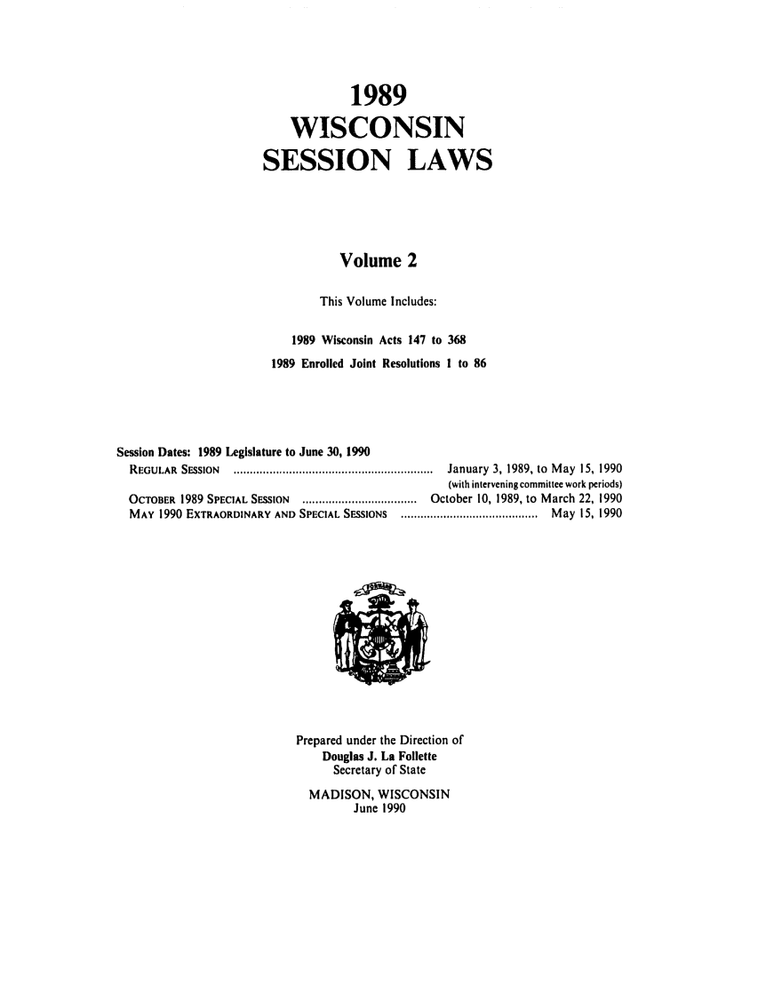 handle is hein.ssl/sswi0027 and id is 1 raw text is: 1989
WISCONSIN
SESSION LAWS
Volume 2
This Volume Includes:
1989 Wisconsin Acts 147 to 368
1989 Enrolled Joint Resolutions 1 to 86
Session Dates: 1989 Legislature to June 30, 1990
REGULAR  SESSION  .............................................................  January  3, 1989, to  M ay  15, 1990
(with intervening committee work periods)
OCTOBER  1989 SPECIAL SESSION  ...................................  October 10, 1989, to  March 22, 1990
MAY  1990 EXTRAORDINARY AND SPECIAL SESSIONS  ..........................................  May  15, 1990

Prepared under the Direction of
Douglas J. La Follette
Secretary of State
MADISON, WISCONSIN
June 1990


