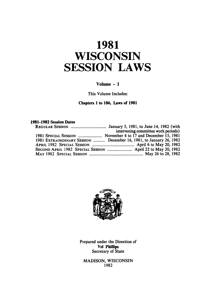 handle is hein.ssl/sswi0028 and id is 1 raw text is: 1981
WISCONSIN
SESSION LAWS
Volume - 1
This Volume Includes:
Chapters 1 to 186, Laws of 1981
1981-1982 Session Dates
REGULAR SESSION ................................. January 5, 1981, to June 14, 1982 (with
intervening committee work periods)
1981 SPECIAL SESSION ...................... November 4 to 17 and December 15, 1981
1981 EXTRAORDINARY SESSION ........... December 16, 1981, to January 26, 1982
APRIL 1982  SPECIAL SESSION  ....................................... April 6 to May 20, 1982
SECOND APRIL 1982 SPECIAL SESSION ....................... April 22 to May 20, 1982
M AY  1982  SPECIAL SESSION  .................................................. M ay 26 to 28, 1982

Prepared under the Direction of
Vel Phillips
Secretary of State
MADISON, WISCONSIN
1982


