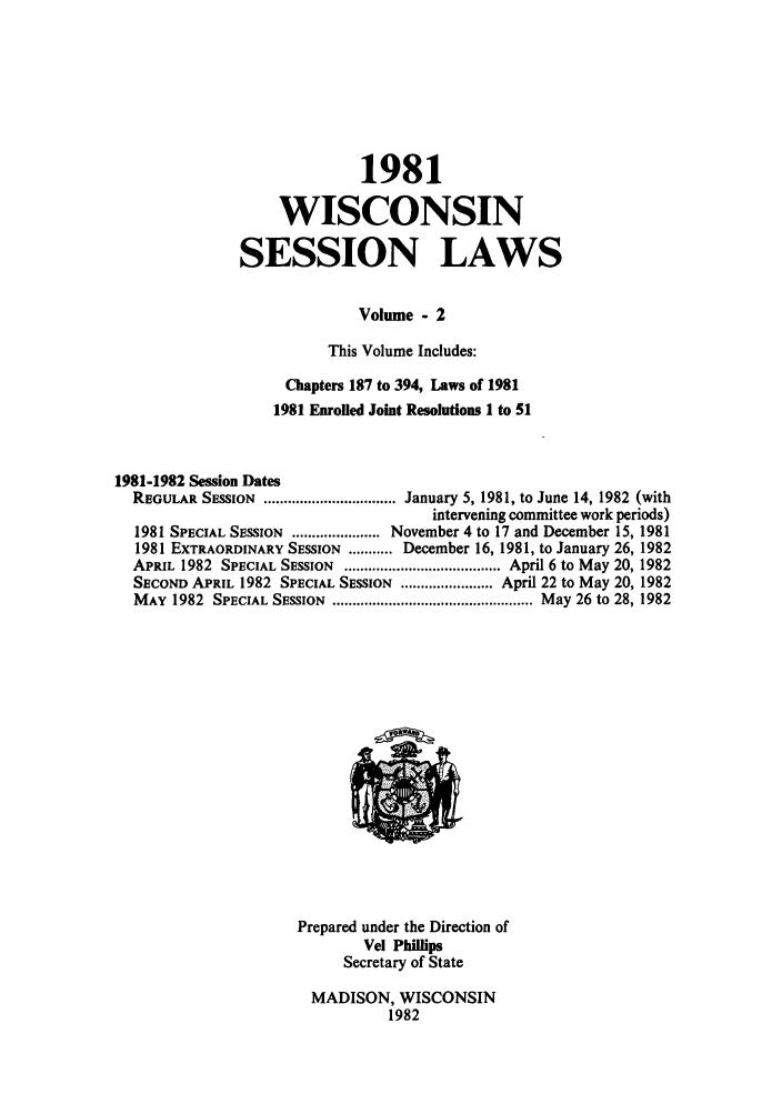 handle is hein.ssl/sswi0029 and id is 1 raw text is: 1981
WISCONSIN
SESSION LAWS
Volume - 2
This Volume Includes:
Chapters 187 to 394, Laws of 1981
1981 Enrolled Joint Resolutions 1 to 51
1981-1982 Session Dates
REGULAR SESSION ................................. January 5, 1981, to June 14, 1982 (with
intervening committee work periods)
1981 SPECIAL SESSION ...................... November 4 to 17 and December 15, 1981
1981 EXTRAORDINARY SESSION ........... December 16, 1981, to January 26, 1982
APRIL 1982 SPECIAL SESSION ....................................... April 6 to May 20, 1982
SECOND APRIL 1982 SPECIAL SESSION ....................... April 22 to May 20, 1982
MAY  1982  SPECIAL SESSION  .................................................. May 26 to 28, 1982

Prepared under the Direction of
Vel Phillips
Secretary of State
MADISON, WISCONSIN
1982


