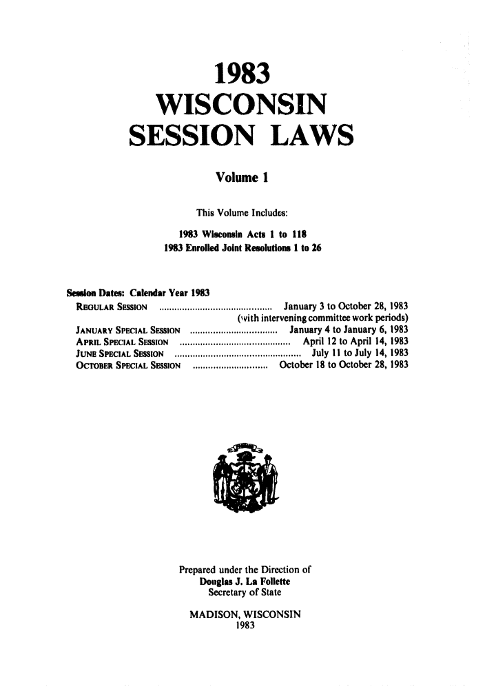 handle is hein.ssl/sswi0030 and id is 1 raw text is: 1983
WISCONSIN
SESSION LAWS
Volume 1
This Volume Includes:
1983 Wisconsin Acts 1 to 118
1983 Enrolled Joint Resolution@ I to 26
Session Dates: Calendar Year 1983
REGULAR  SESSION  ............................................  January 3 to  October 28, 1983
(wvith intervening committee work periods)
JANUARY SPECIAL SESSION  .................................. January 4 to January 6, 1983
APRIL SPECIAL SESSION  ...........................................  April 12 to  April 14, 1983
JUNE SPECIAL  SESSION  .................................................  July  I I  to  July  14, 1983
OCTOBER SPECIAL SESSION  ............................. October 18 to October 28, 1983

Prepared under the Direction of
Douglas J. La Follette
Secretary of State
MADISON, WISCONSIN
1983


