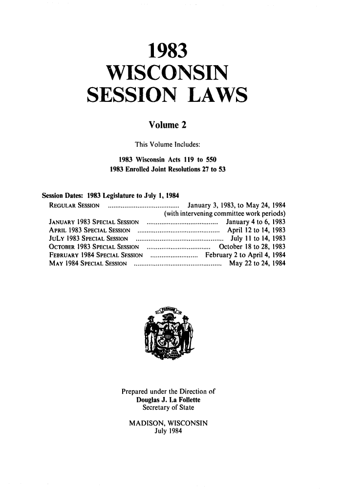 handle is hein.ssl/sswi0031 and id is 1 raw text is: 1983
WISCONSIN
SESSION LAWS
Volume 2
This Volume Includes:
1983 Wisconsin Acts 119 to 550
1983 Enrolled Joint Resolutions 27 to 53
Session Dates: 1983 Legislature to July 1, 1984
REGULAR  SESSION  .......................................  January  3, 1983, to  M ay 24, 1984
(with intervening committee work periods)
JANUARY  1983 SPECIAL SESSION  .......................................  January 4  to  6, 1983
APRIL  1983  SPECIAL  SESSION  .............................................  April 12  to  14, 1983
JuLY  1983  SPECIAL  SESSION  ................................................  July  I I  to  14, 1983
OCTOBER  1983 SPECIAL SESSION  ...................................  October 18 to 28, 1983
FEBRUARY 1984 SPECIAL SESSION  .......................... February 2 to April 4, 1984
M AY  1984  SPECIAL  SESSION  ................................................  M ay  22  to  24, 1984
Prepared under the Direction of
Douglas J. La Follette
Secretary of State
MADISON, WISCONSIN
July 1984


