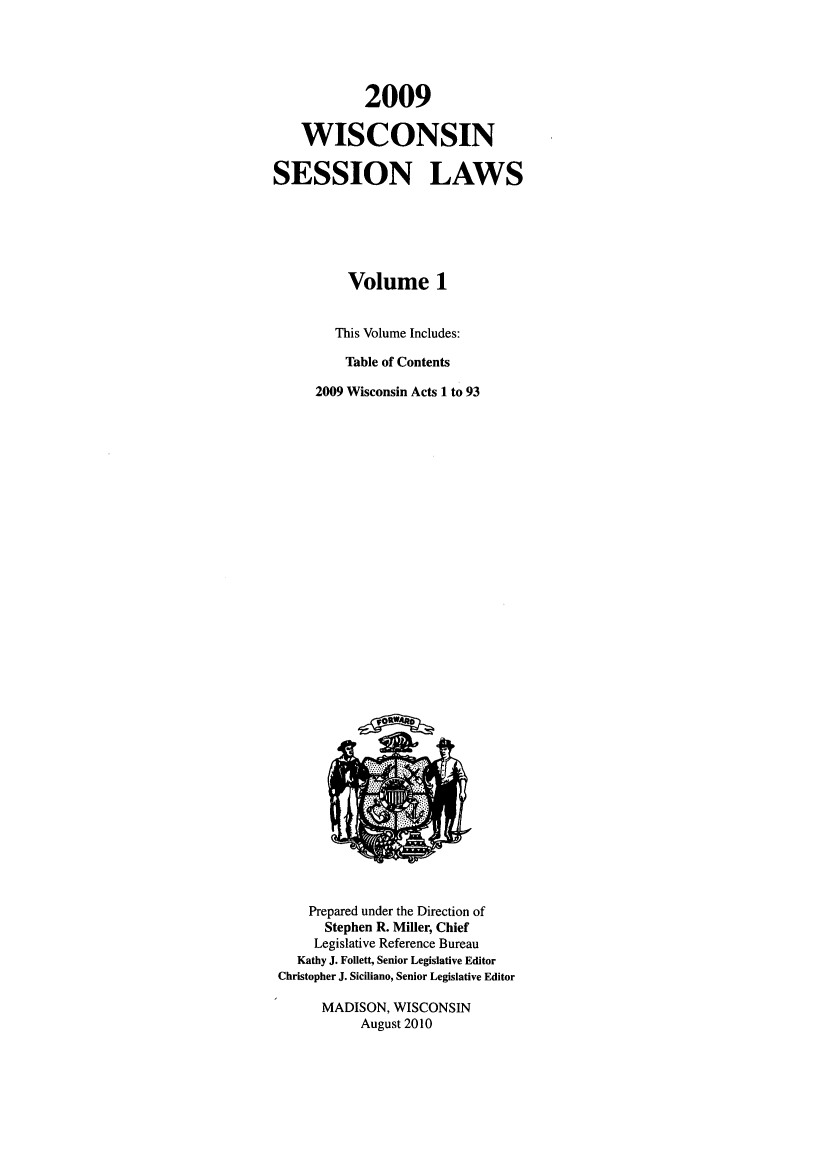 handle is hein.ssl/sswi0032 and id is 1 raw text is: 2009
WISCONSIN
SESSION LAWS
Volume 1
This Volume Includes:
Table of Contents
2009 Wisconsin Acts 1 to 93

Prepared under the Direction of
Stephen R. Miller, Chief
Legislative Reference Bureau
Kathy J. Follett, Senior Legislative Editor
Christopher J. Siciliano, Senior Legislative Editor
MADISON, WISCONSIN
August 2010


