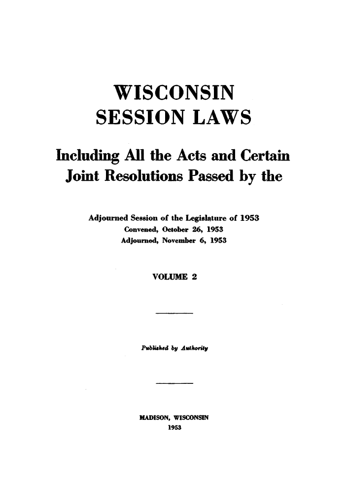 handle is hein.ssl/sswi0036 and id is 1 raw text is: WISCONSIN
SESSION LAWS
Including All the Acts and Certain
Joint Resolutions Passed by the
Adjourned Session of the Legislature of 1953
Convened, October 26, 1953
Adjourned, November 6, 1953
VOLUME 2

Publshed by Authority
MADISON, WISCONSIN
1953


