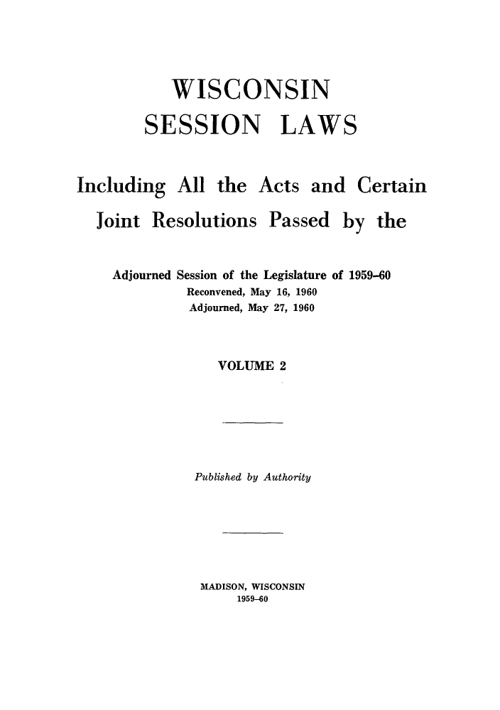 handle is hein.ssl/sswi0042 and id is 1 raw text is: WISCONSIN
SESSION LAWS

Including All the
Joint Resolutions

Acts and Certain

Passed

Adjourned Session of the Legislature of 1959-60

Reconvened, May 16,
Adjourned, May 27,

1960
1960

VOLUME 2
Published by Authority

MADISON, WISCONSIN
1959-60

by the



