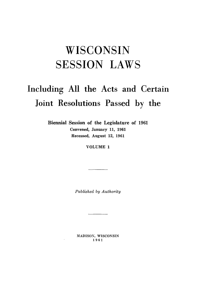 handle is hein.ssl/sswi0043 and id is 1 raw text is: WISCONSIN
SESSION LAWS

Including All the
Joint Resolutions

Acts and Certain

Passed

Biennial Session of the Legislature of 1961
Convened, January 11, 1961
Recessed, August 12, 1961
VOLUME 1
Published by Authority

MADISON, WISCONSIN
1961

by the


