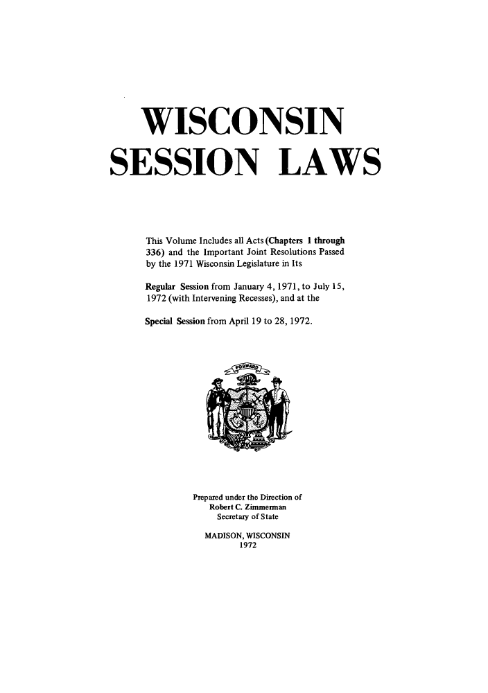 handle is hein.ssl/sswi0052 and id is 1 raw text is: WISCONSIN
SESSION LAWS
This Volume Includes all Acts (Chapters I through
336) and the Important Joint Resolutions Passed
by the 1971 Wisconsin Legislature in Its
Regular Session from January 4, 1971, to July 15,
1972 (with Intervening Recesses), and at the
Special Session from April 19 to 28, 1972.

Prepared under the Direction of
Robert C. Zimmerman
Secretary of State

MADISON, WISCONSIN
1972


