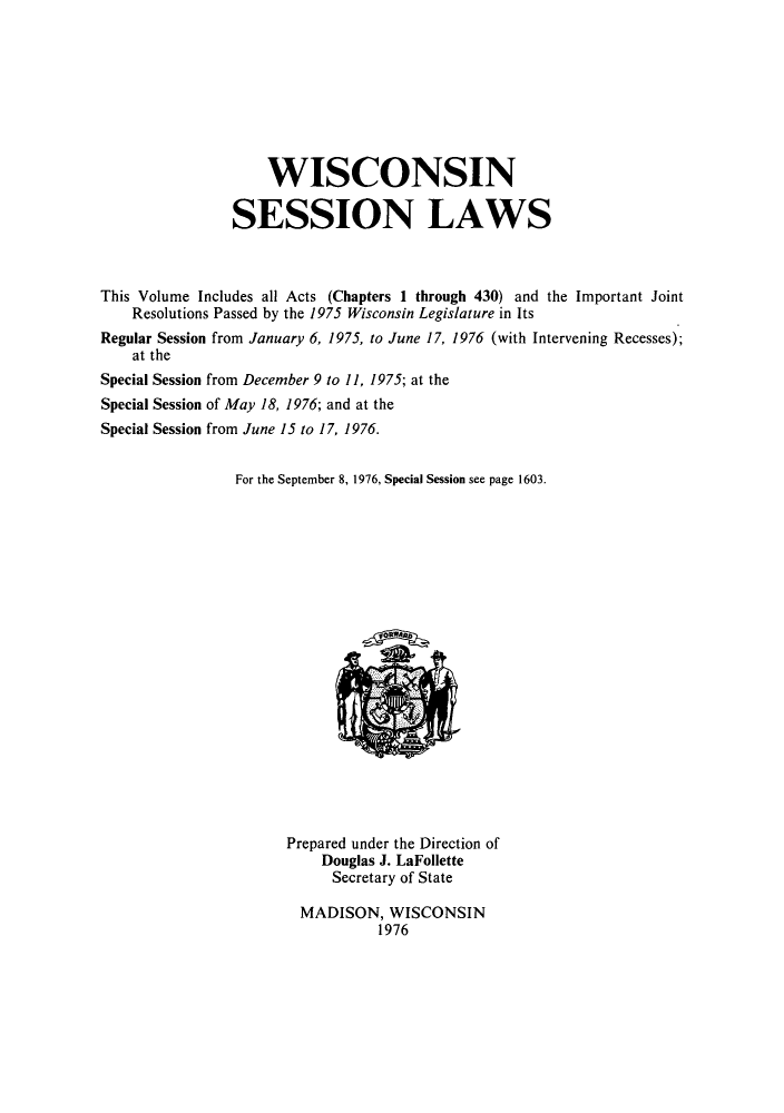 handle is hein.ssl/sswi0054 and id is 1 raw text is: WISCONSIN
SESSION LAWS
This Volume Includes all Acts (Chapters 1 through 430) and the Important Joint
Resolutions Passed by the 1975 Wisconsin Legislature in Its
Regular Session from January 6, 1975, to June 17, 1976 (with Intervening Recesses);
at the
Special Session from December 9 to 11, 1975; at the
Special Session of May 18, 1976; and at the
Special Session from June 15 to 17, 1976.
For the September 8, 1976, Special Session see page 1603.

Prepared under the Direction of
Douglas J. LaFollette
Secretary of State
MADISON, WISCONSIN
1976


