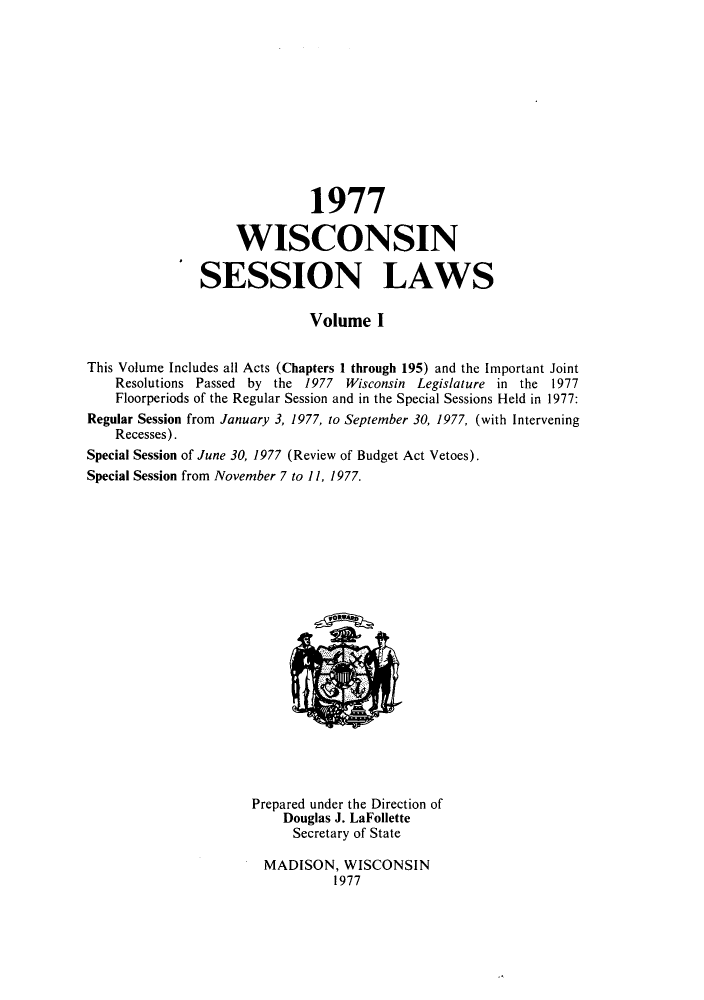 handle is hein.ssl/sswi0055 and id is 1 raw text is: 1977
WISCONSIN
SESSION LAWS
Volume I
This Volume Includes all Acts (Chapters I through 195) and the Important Joint
Resolutions Passed by the 1977 Wisconsin Legislature in the 1977
Floorperiods of the Regular Session and in the Special Sessions Held in 1977:
Regular Session from January 3, 1977, to September 30, 1977, (with Intervening
Recesses).
Special Session of June 30, 1977 (Review of Budget Act Vetoes).
Special Session from November 7 to 11, 1977.

Prepared under the Direction of
Douglas J. LaFollette
Secretary of State
MADISON, WISCONSIN
1977


