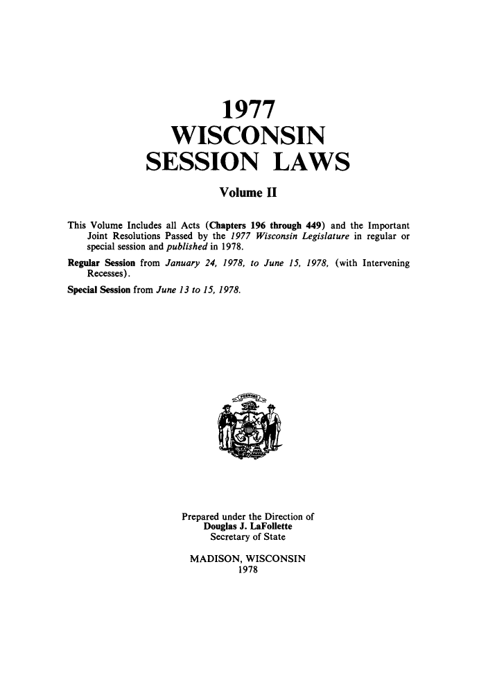 handle is hein.ssl/sswi0056 and id is 1 raw text is: 1977
WISCONSIN
SESSION LAWS
Volume II
This Volume Includes all Acts (Chapters 196 through 449) and the Important
Joint Resolutions Passed by the 1977 Wisconsin Legislature in regular or
special session and published in 1978.

Regular Session from January 24, 1978, to June
Recesses).
Special Session from June 13 to 15, 1978.

15, 1978, (with Intervening

Prepared under the Direction of
Douglas J. LaFollette
Secretary of State
MADISON, WISCONSIN
1978


