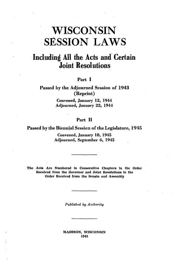 handle is hein.ssl/sswi0061 and id is 1 raw text is: WISCONSIN
SESSION LAWS
Includind All the Acts and Certain
Joint Resolutions
Part I
Passed by the Adjourned Session of 1943
(Reprint)
Convened, January 12, 1944,
Adjourned, January 22, 1944.
Part II
Passed by the Biennial Session of the Legislature, 1945
Convened, January 10, 1945
Adjourned, September 6, 1945
The Acts Are Numbered in Consecutive Chapters In the Order
Received from the Governor and Joint Resolutions in the
Order Received from the Senate and Assembly
Published by Authonity
MADISON, WISCONSIN
1945



