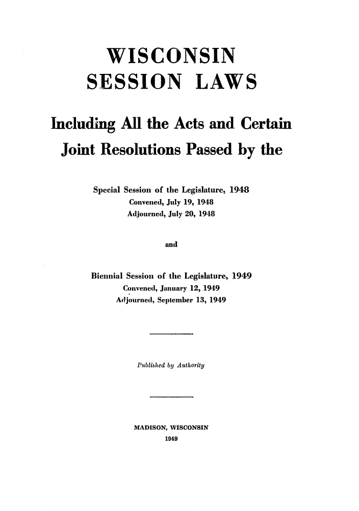 handle is hein.ssl/sswi0063 and id is 1 raw text is: WISCONSIN
SESSION LAWS
Including All the Acts and Certain
Joint Resolutions Passed by the
Special Session of the Legislature, 1948
Convened, July 19, 1948
Adjourned, July 20, 1948
and
Biennial Session of the Legislature, 1949
Convened, January 12, 1949
Adjourned, September 13, 194,9

Published by Authority
MADISON, WISCONSIN
1949


