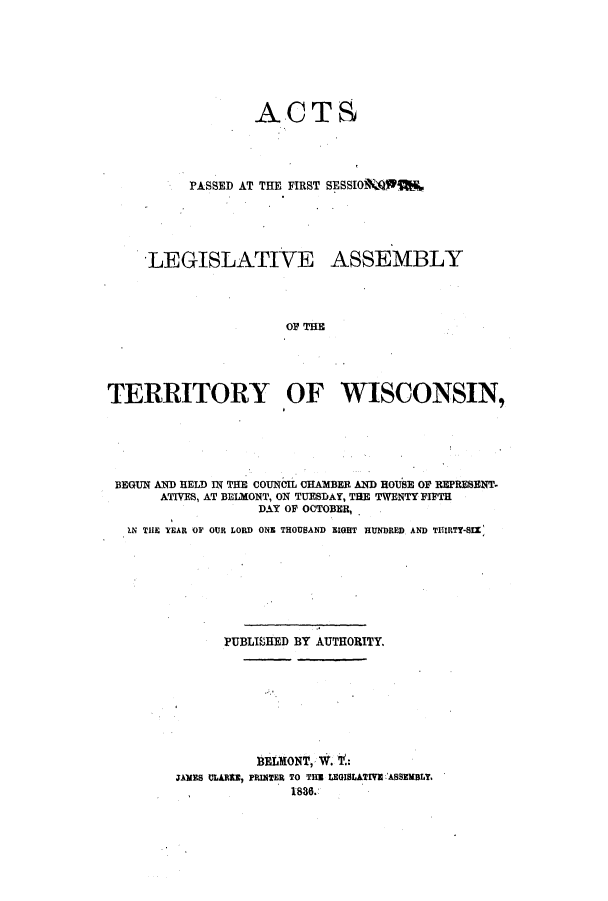 handle is hein.ssl/sswi0064 and id is 1 raw text is: ACTS
PASSED AT THE FIRST SESSIO1Wp
LEGISLATIVE ASSEMBLY
OF THE
TERRITORY OF WISCONSIN,

BEGUN AND HELD IN THE COUNCIL CHAMBER AND ROUSE OF REPRESENT-
ATIVES, AT BELMONT, ON TUESDAY, THE TWENTY FIPTH
DAY OF OCTOBER,
IN TILE YEAR OF OUR LORD ONE THOUSAND EIGHT HUNDRED AND TITIRTY-SI(
PUBLIHED BY AUTHORITY.
BELMONT, W. t:
JAMES ULARIE, PRINTER TO THE LEGISLATIVE ASSEMBLY.
. 1830.


