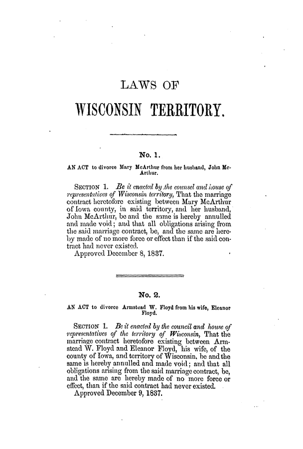 handle is hein.ssl/sswi0065 and id is 1 raw text is: LAWS OF
WISCONSIN TERRITORY.
No. 1.
AN ACT to divorce Mary McArthur from her husband, John Me-
Arthur.
SECTION 1. Be it enacted by the counsel and house of
representatives of Wisconsin territory, That the marriage
contract heretofore existing between Mary McArthur
of Iowa county, in said territory, and her husband,
John McArthur, be and the same is hereby annulled
and made void; and that all obligations arising from
the said marriage contract, be, and the sane are here-
by made of no more force or effect than if the said con-
tract had never existed.
Approved December 8, 1837.
No. 2.
AN ACT to divorce Armstead W. Floyd from his wife, Eleanor
Floyd.
SECTION 1. Be it enacted by the council and house of
representatives of the territory of Wisconsin, That the
marriage contract heretofore existing between Arm-
stead W. Floyd and Eleanor Floyd, his wife, of the
county of Iowa, and territory of Wisconsin. be and the
same is hereby annulled an made void; and that all
obligations arising from the said marriage contract, be,
and the same are hereby made of no more force or
effect, than if the said contract had never existed.
Approved December 9, 1837.


