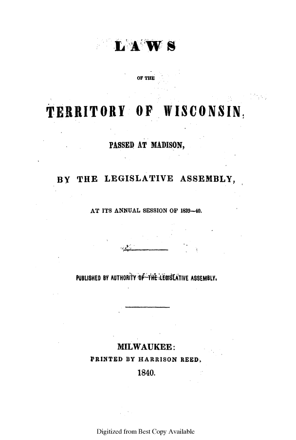 handle is hein.ssl/sswi0069 and id is 1 raw text is: OF THE
TERRITORY OF WI0ONSIN!
'PASSED AT MADISON,
BY THE LEGISLATIVE ASSEMBLY,
AT ITS ANNUAL SESSION OF 1839-40.
PUBLISHED BY AUTHORITY-1  kidtATIVE ASSEMBLY.
MILWAUKEE:
PRINTED BY HARRISON REED.
1840.

Digitized from Best Copy Available


