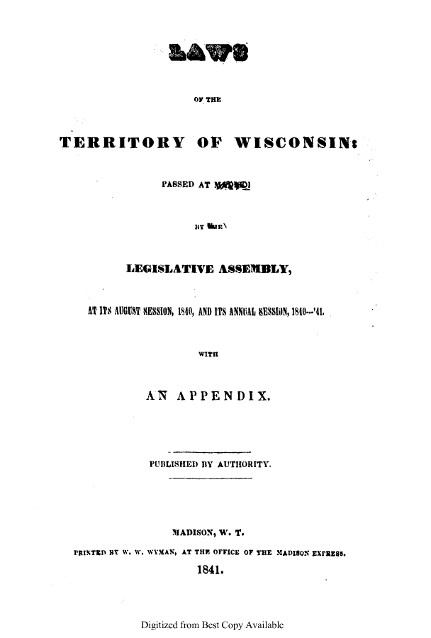 handle is hein.ssl/sswi0070 and id is 1 raw text is: OF THE
TERRITORY OF WISCONSINs
PASSED AT 1V@p
LEGISLATIVE ASSEMBLY,
AT ITS AUGUST SESSION, 1840, AND ITS ANNUAL BES10N, 1810--'41.
WITH
AN APPENDIX.
PUBLISHED BY AUTHORITY.
MADISON, W. T.
PRINTED BT W. W. WYMAN, AT THE OFFICE OF THE MADISON EXPRESS.
1841.

Digitized from Best Copy Available



