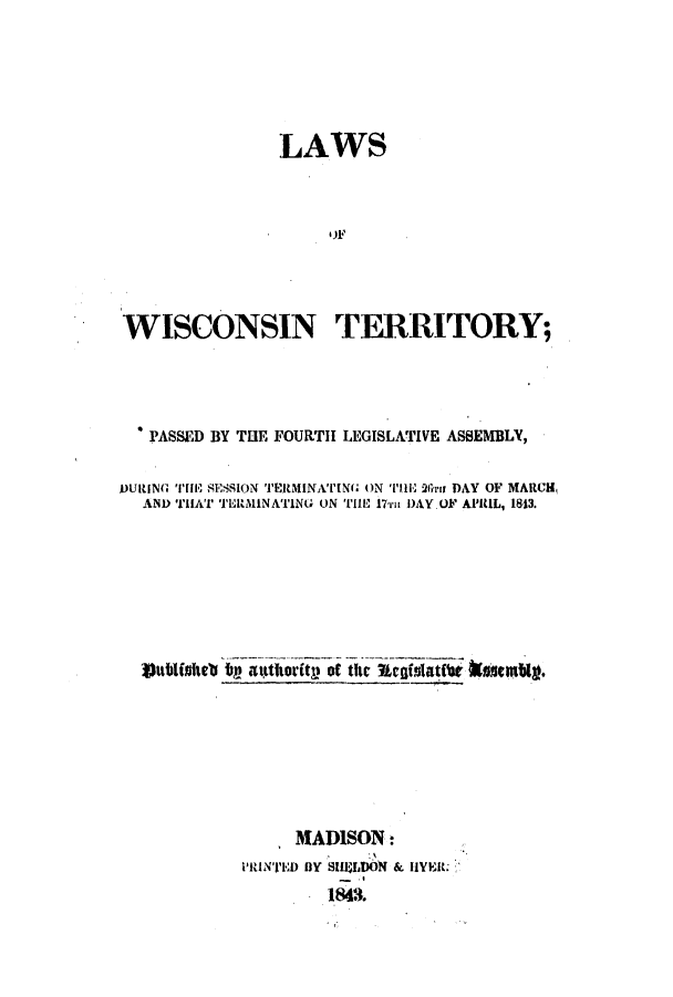 handle is hein.ssl/sswi0072 and id is 1 raw text is: LAWS
WISCONSIN TERRITORY;
PASSED BY TUE FOURTH LEGISLATIVE ASSEMBLY,
DURING THE 8ESSION TERMINATILMN ON THilE 2r DAY OF MARCH,
ANI) THAI' 'I'LllA1NATING ON THE 17ii DAY OF APRIL, 1813.
Vitblinkets by attlority of the Aefslatti ksfsembig.

MADISON:
PRINTED BY SHILDN & 1YER:.
1843.


