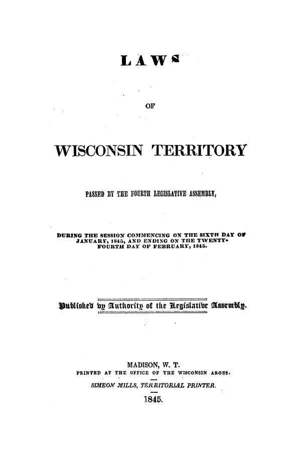 handle is hein.ssl/sswi0074 and id is 1 raw text is: LAW
OF
WISCONSIN TERRITORY

PASSED BY THE FOURTH LEGISLATIVE ASSEMBLT,
DURING THE SESSION COMMENCING ON THE SIXTH DAY OW3
JANUARY, IS45, AND ENDING ON THE TWENTY-
FOURTH DAY OF FEBRUARY, 1845.
Shblfshell bp Suthoritp of tit Eeislatibe Assetmbl.
MADISON, W. T.
PRINTED AT THE OFFICE OF THE WISCONSIN ARGUS,
SIMEON MILLS, TERRITORIAL PRINTER.
1845.


