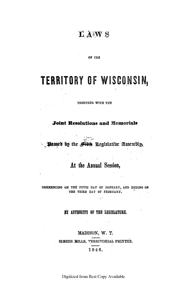handle is hein.ssl/sswi0075 and id is 1 raw text is: L w
OF THE
TERRITORY OF WISCONSIN,
TOGETHER WITH THE
Joint Resolutions and PIemorials
At the Annual Session,
COMMENCING ON THE FIFTH DAY OF JANUARY, AND ENDING ON
THE THIRD DAY OF FEBRUARY.
BY AUTIORITY OF THE LEGISLATURE.
MADISON, W. T.
SIMEON MILLS. TERRITORIAL PRINTER.
1846,

Digitized from Best Copy Available


