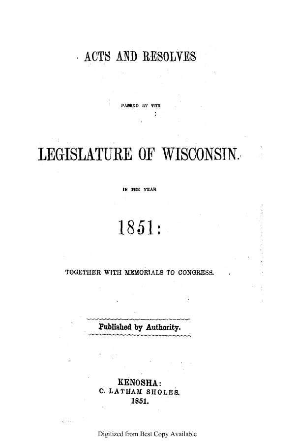 handle is hein.ssl/sswi0082 and id is 1 raw text is: ACTS AND 1RESOLVES
PAMED  Y Tnrl
LEGISLATURE OF WISCONSIN.

IN 1111M IMAI
185~1:
TOGETHER WITH MEMORIALS TO CONGRESS.
Published by Authority.
KENOSHA:
C. LATHAM SHOLES.
1861.

Digitized from Best Copy Available


