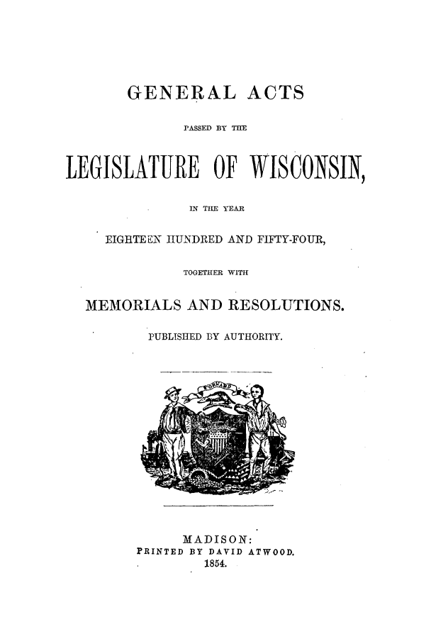handle is hein.ssl/sswi0086 and id is 1 raw text is: GENERAL ACTS
PASSED BY THE
LEGISLATURE OF WISCONSIN,
LN TILE 'YEAR
EIGHTEEN IIUNDRED AND FIFTY-FOUR,
TOGETHER WITH
MEMORIALS AND RESOLUTIONS.
PUBLISHED BY AUTHORITY.

MADISON:
PRINTED BY DAVID ATWOOD.
1854.



