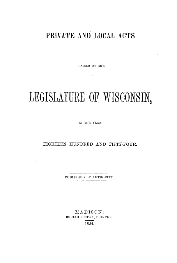 handle is hein.ssl/sswi0087 and id is 1 raw text is: PRIVATE AND LOCAL ACTS
PASSED BY THE
LEGISLATURE OF WISCONSIN,
WN THlE YEAR
EIGHTEEN HUNDRED AND FIFTY-FOUR.
PUBLISHED BY AUTHORITY.
MADISON:
BERIAH BROWN, PRINTER.
1854.


