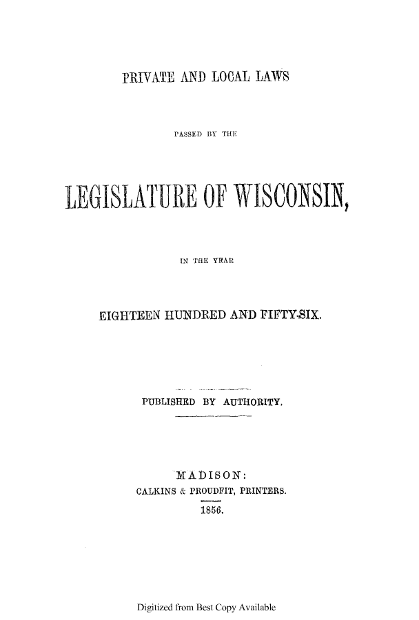 handle is hein.ssl/sswi0091 and id is 1 raw text is: PRIVATE AND LOCAL LAWS

PASSE~D BVY THE
LEGISLATURE OF WISCONSIN,
IN 'THE YEAR
EIGHTEEN HUNDRED AND FIFTY-SIX.
PUBLISHED BY AUTHORITY.
TI)ADISON:
CALKINS & PROUDFIT, PRINTERS.
1856.

Digitized from Best Copy Available


